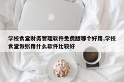 学校食堂财务管理软件免费版哪个好用,学校食堂做账用什么软件比较好