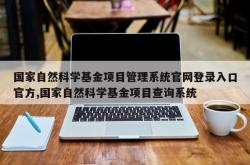 国家自然科学基金项目管理系统官网登录入口官方,国家自然科学基金项目查询系统