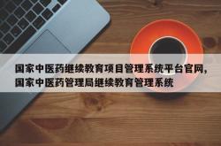 国家中医药继续教育项目管理系统平台官网,国家中医药管理局继续教育管理系统