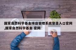 国家自然科学基金项目管理系统登录入口官网,国家自然科学基金 官网