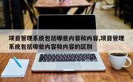 项目管理系统包括哪些内容和内容,项目管理系统包括哪些内容和内容的区别