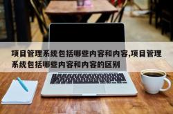 项目管理系统包括哪些内容和内容,项目管理系统包括哪些内容和内容的区别