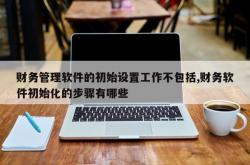 财务管理软件的初始设置工作不包括,财务软件初始化的步骤有哪些