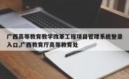 广西高等教育教学改革工程项目管理系统登录入口,广西教育厅高等教育处