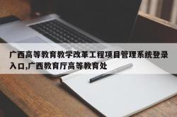 广西高等教育教学改革工程项目管理系统登录入口,广西教育厅高等教育处