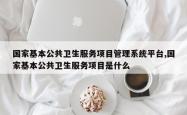 国家基本公共卫生服务项目管理系统平台,国家基本公共卫生服务项目是什么