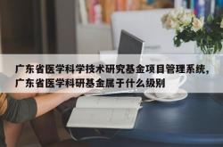 广东省医学科学技术研究基金项目管理系统,广东省医学科研基金属于什么级别