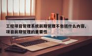 工程项目管理系统前期管理不包括什么内容,项目前期管理的重要性
