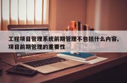 工程项目管理系统前期管理不包括什么内容,项目前期管理的重要性