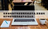 甘肃省科技厅项目管理系统进不去,甘肃省科技厅项目管理系统进不去怎么办