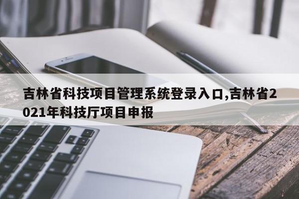 吉林省科技项目管理系统登录入口,吉林省2021年科技厅项目申报